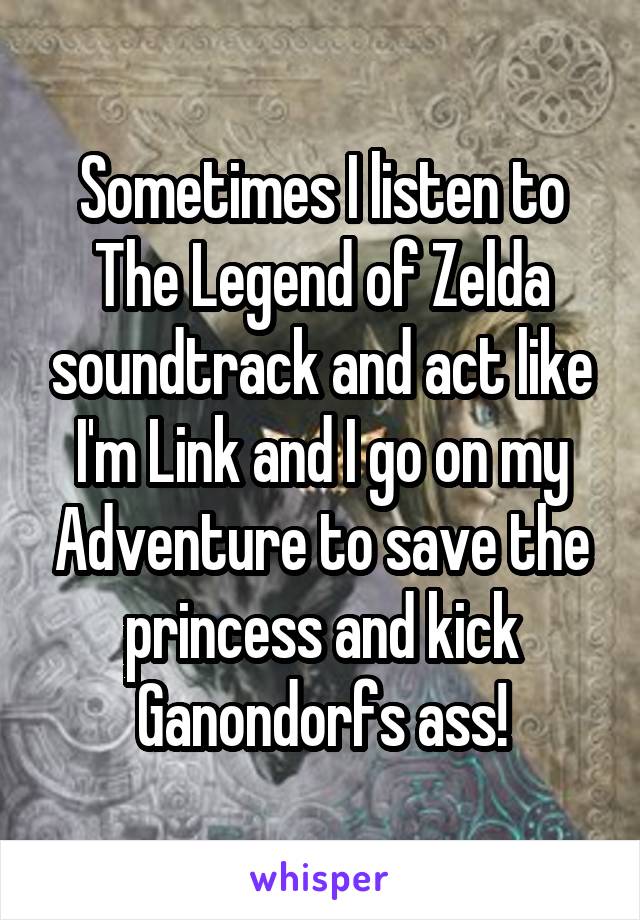 Sometimes I listen to The Legend of Zelda soundtrack and act like I'm Link and I go on my Adventure to save the princess and kick Ganondorfs ass!