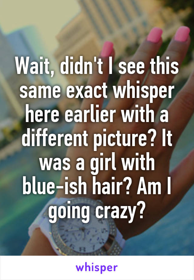 Wait, didn't I see this same exact whisper here earlier with a different picture? It was a girl with blue-ish hair? Am I going crazy?
