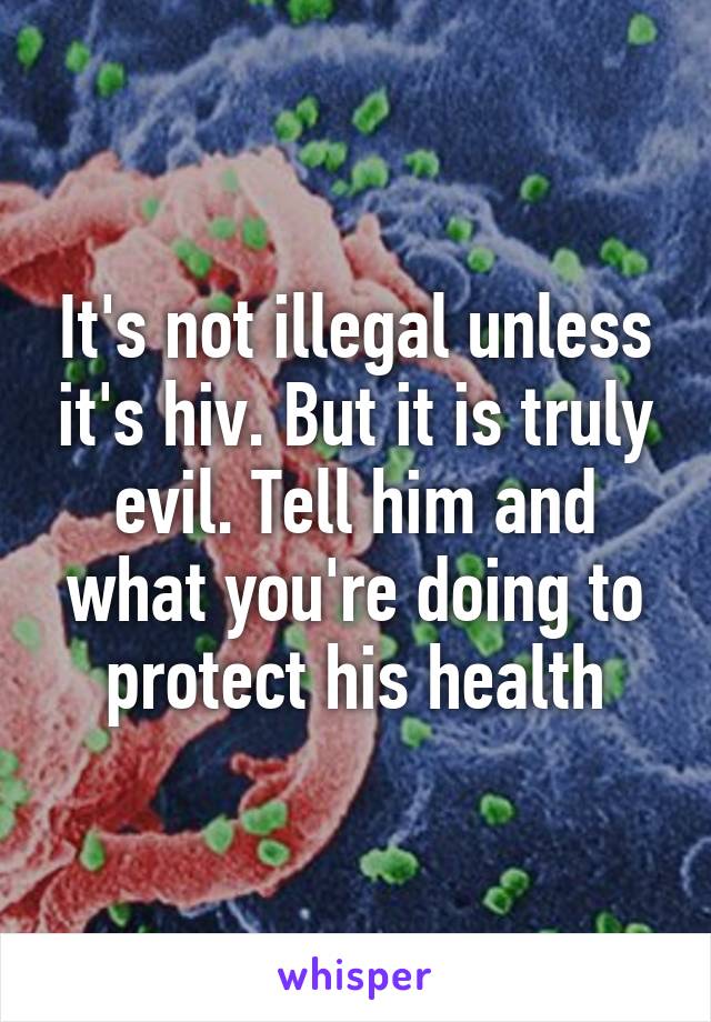 It's not illegal unless it's hiv. But it is truly evil. Tell him and what you're doing to protect his health