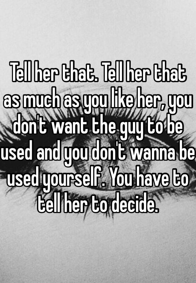 Tell Her That Tell Her That As Much As You Like Her You Dont Want The Guy To Be Used And You 