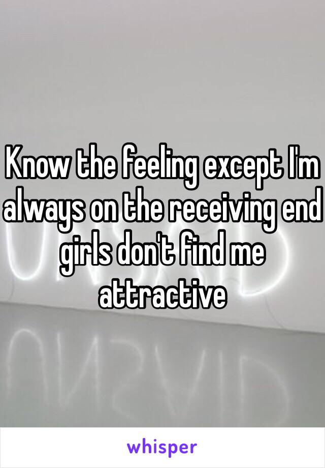 Know the feeling except I'm always on the receiving end girls don't find me attractive 