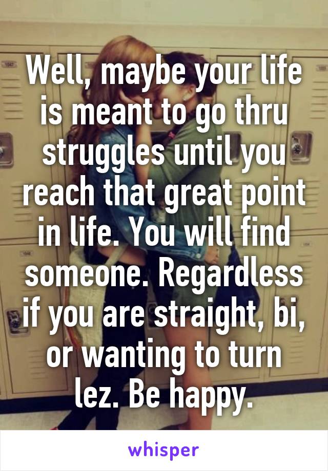 Well, maybe your life is meant to go thru struggles until you reach that great point in life. You will find someone. Regardless if you are straight, bi, or wanting to turn lez. Be happy.