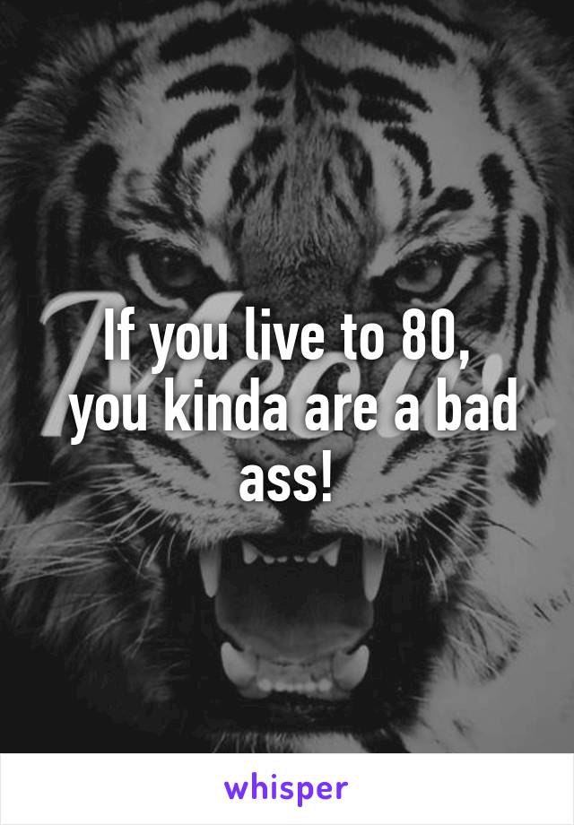 If you live to 80,
 you kinda are a bad ass!