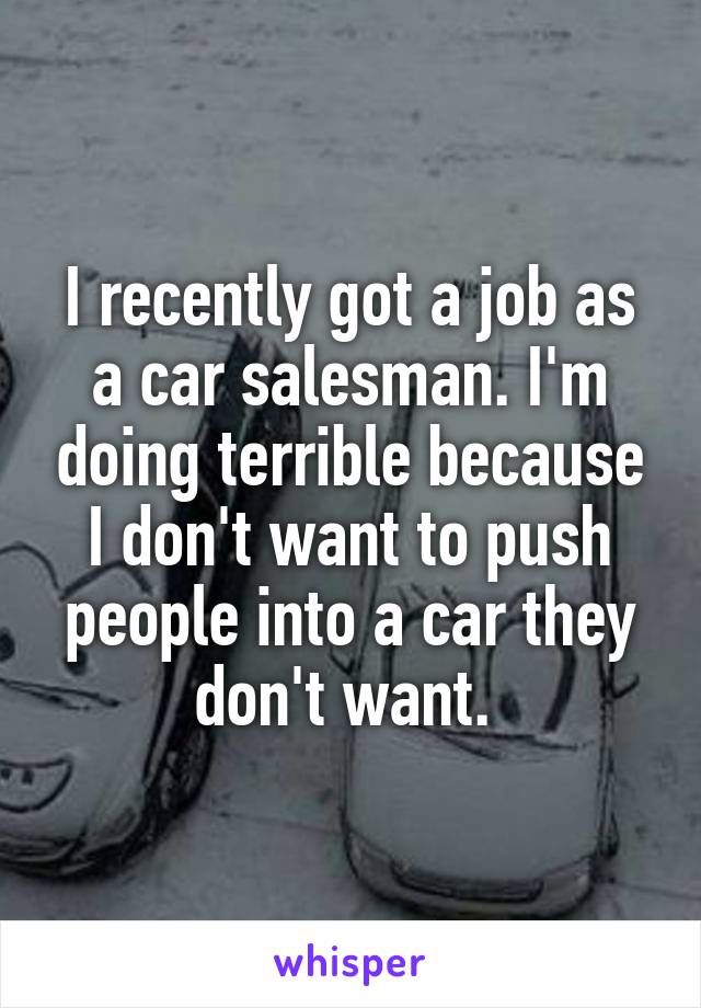 I recently got a job as a car salesman. I'm doing terrible because I don't want to push people into a car they don't want. 