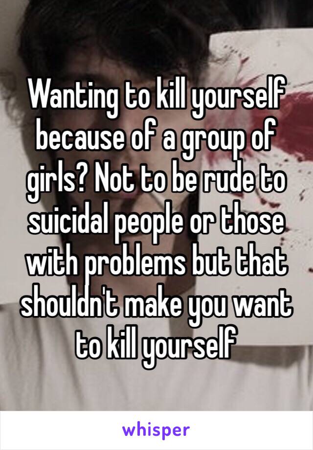 Wanting to kill yourself because of a group of girls? Not to be rude to suicidal people or those with problems but that shouldn't make you want to kill yourself