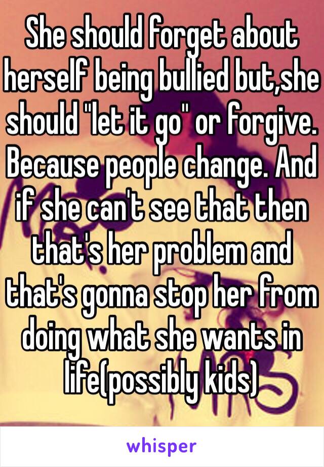 She should forget about herself being bullied but,she should "let it go" or forgive. Because people change. And if she can't see that then that's her problem and that's gonna stop her from doing what she wants in life(possibly kids)