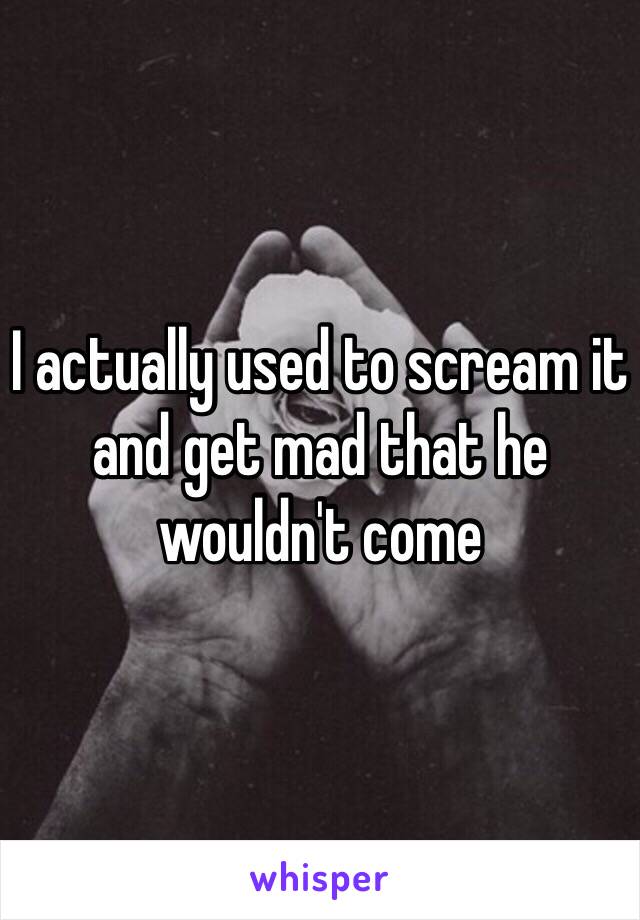 I actually used to scream it and get mad that he wouldn't come