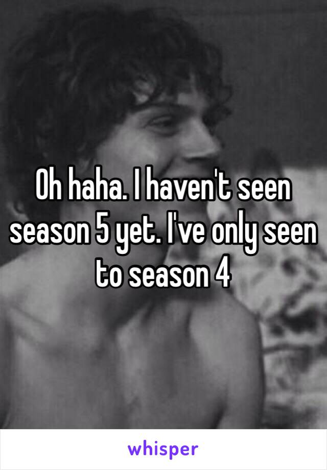 Oh haha. I haven't seen season 5 yet. I've only seen to season 4