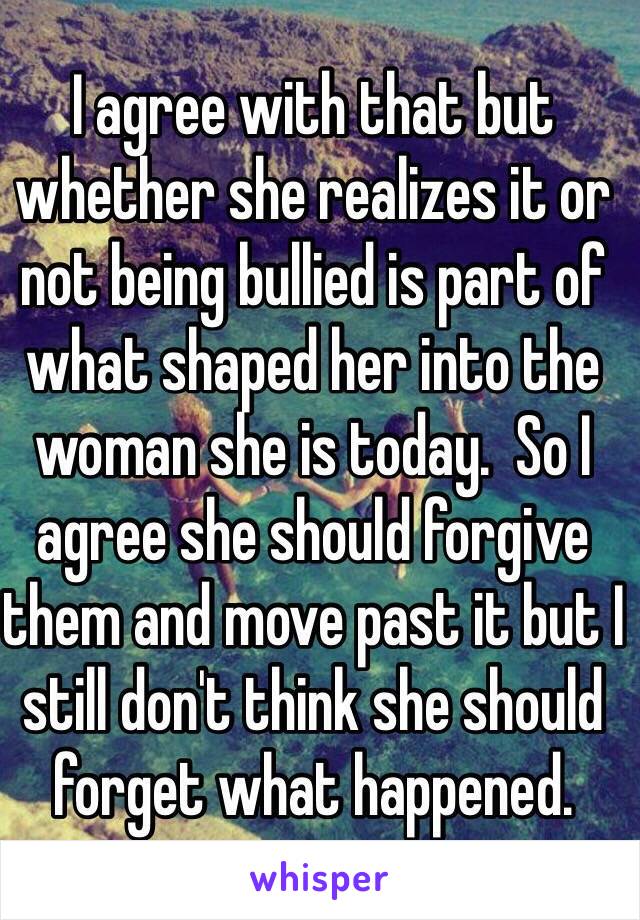 I agree with that but whether she realizes it or not being bullied is part of what shaped her into the woman she is today.  So I agree she should forgive them and move past it but I still don't think she should forget what happened.