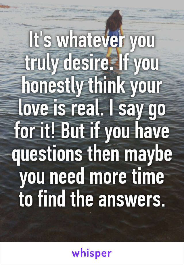 It's whatever you truly desire. If you honestly think your love is real. I say go for it! But if you have questions then maybe you need more time to find the answers.

