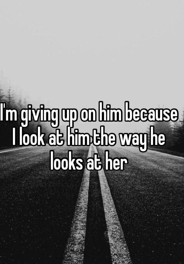 i-m-giving-up-on-him-because-i-look-at-him-the-way-he-looks-at-her