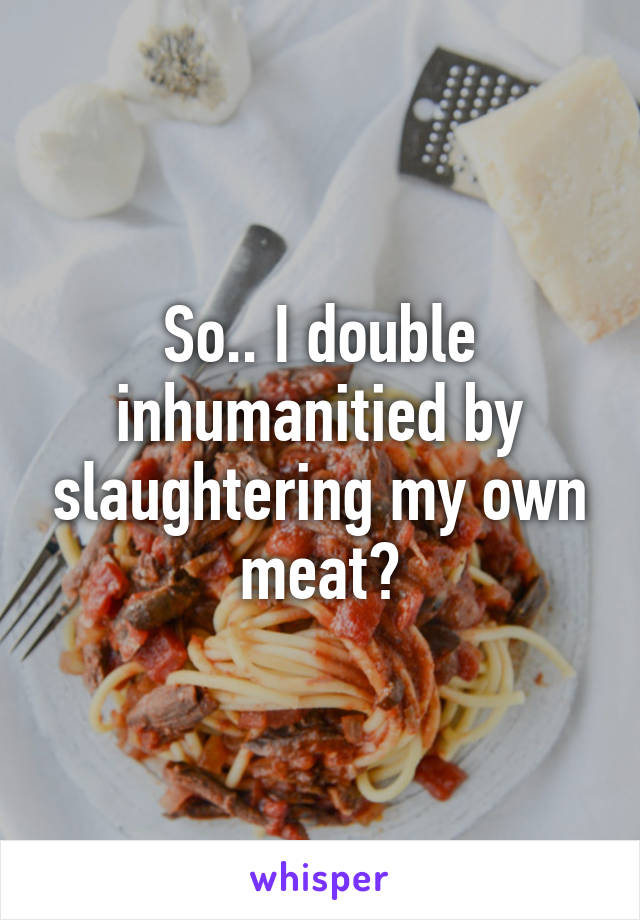 So.. I double inhumanitied by slaughtering my own meat?