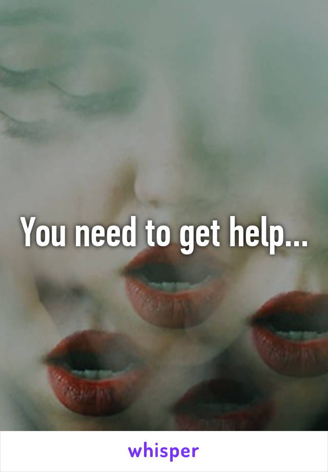 You need to get help...