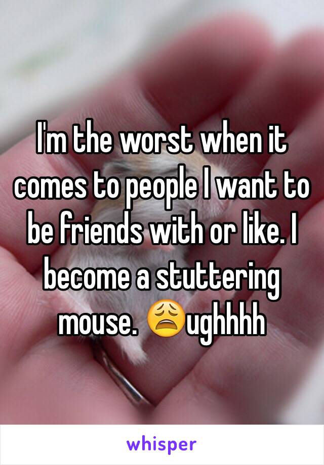 I'm the worst when it comes to people I want to be friends with or like. I become a stuttering mouse. 😩ughhhh