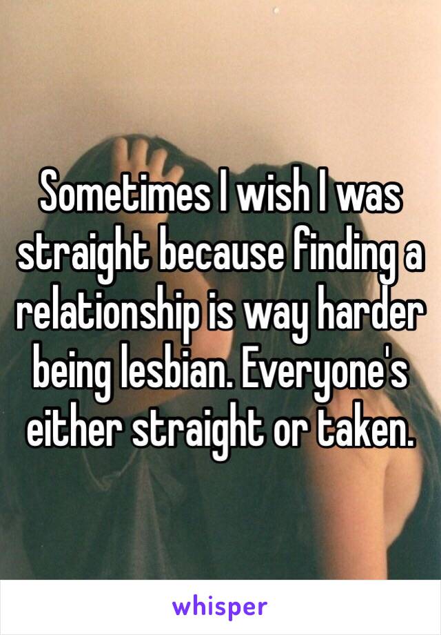 Sometimes I wish I was straight because finding a relationship is way harder being lesbian. Everyone's either straight or taken.
