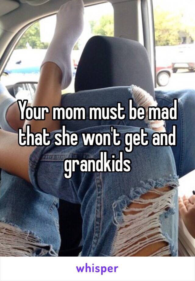 Your mom must be mad that she won't get and grandkids 