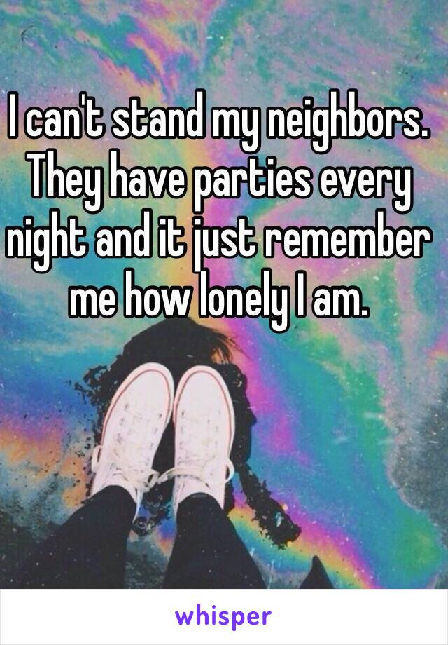 I can't stand my neighbors. They have parties every night and it just remember me how lonely I am. 