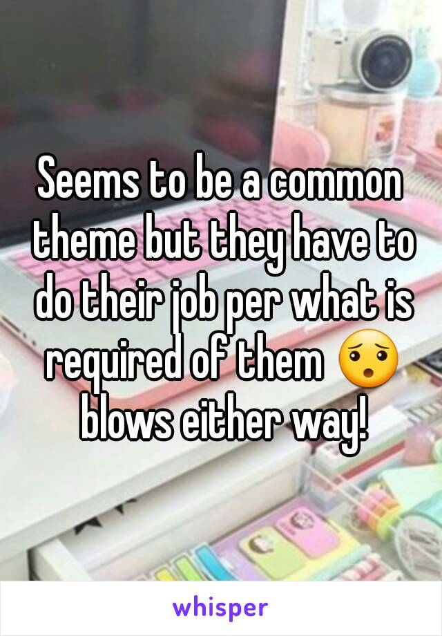 Seems to be a common theme but they have to do their job per what is required of them 😯 blows either way!