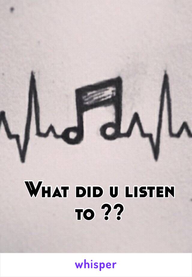 What did u listen to ??