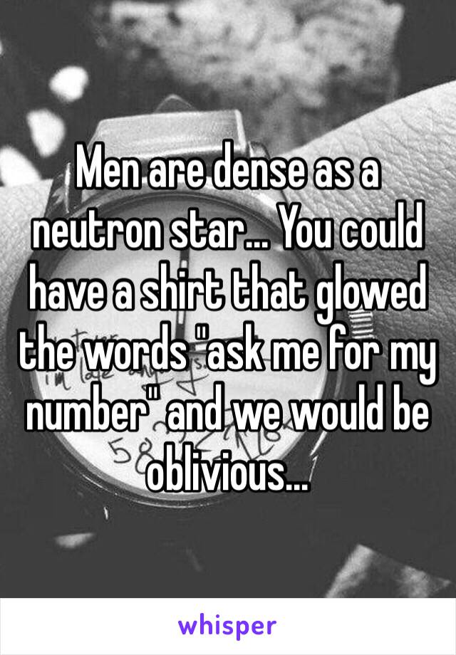 Men are dense as a neutron star... You could have a shirt that glowed the words "ask me for my number" and we would be oblivious... 