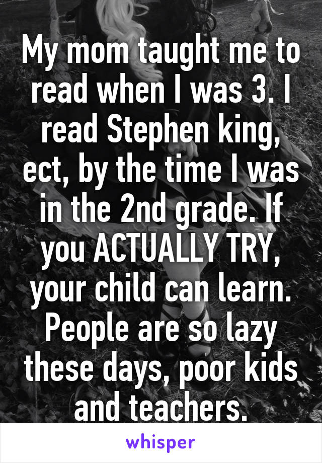 My mom taught me to read when I was 3. I read Stephen king, ect, by the time I was in the 2nd grade. If you ACTUALLY TRY, your child can learn. People are so lazy these days, poor kids and teachers.