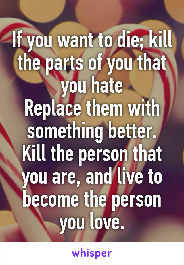 If you want to die; kill the parts of you that you hate
Replace them with something better.
Kill the person that you are, and live to become the person you love.