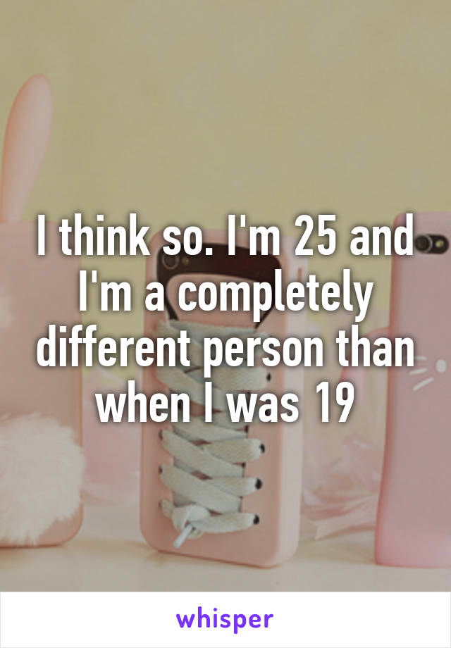 I think so. I'm 25 and I'm a completely different person than when I was 19