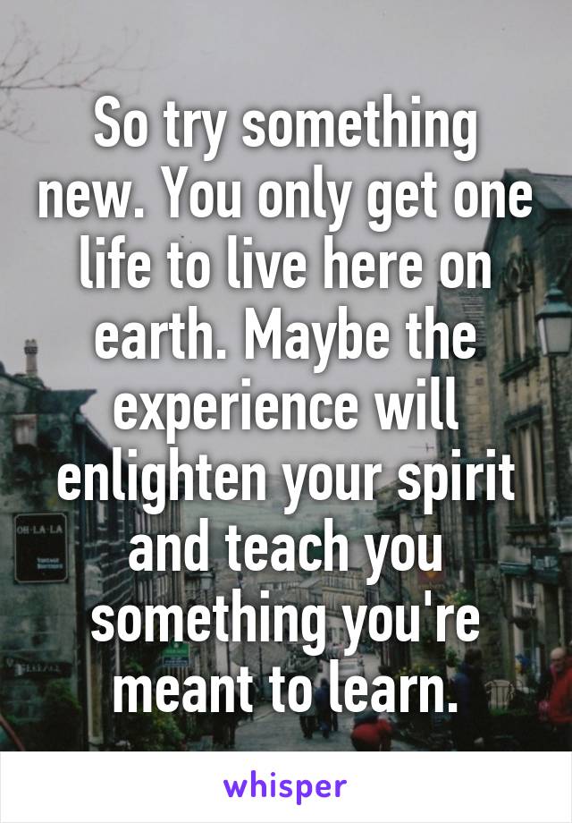 So try something new. You only get one life to live here on earth. Maybe the experience will enlighten your spirit and teach you something you're meant to learn.