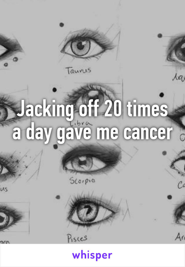 Jacking off 20 times a day gave me cancer 