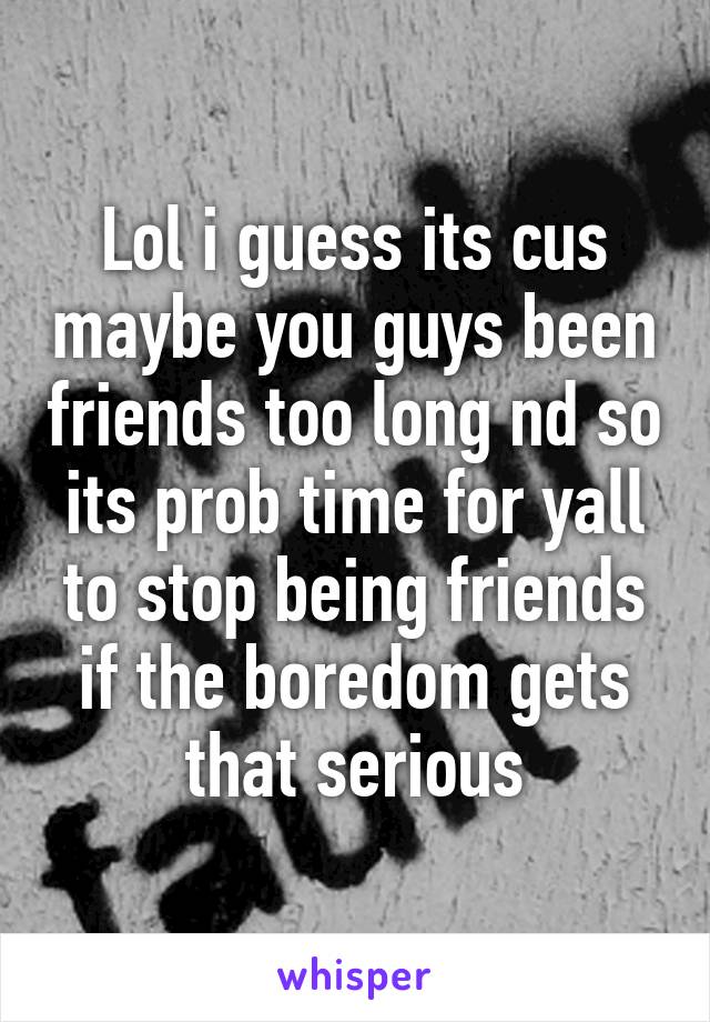 Lol i guess its cus maybe you guys been friends too long nd so its prob time for yall to stop being friends if the boredom gets that serious