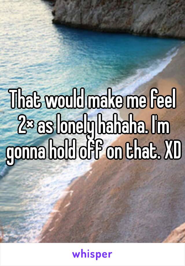 That would make me feel 2× as lonely hahaha. I'm gonna hold off on that. XD