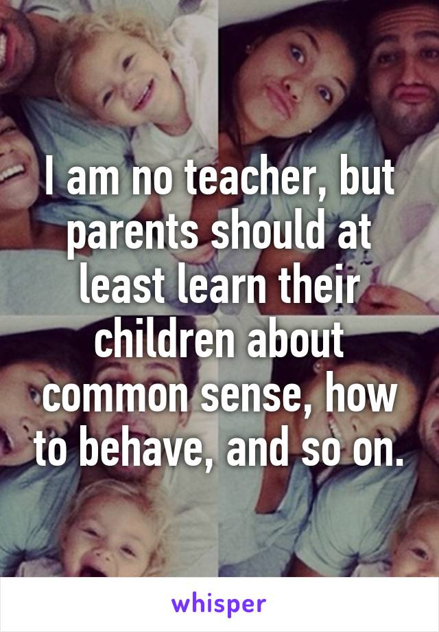 I am no teacher, but parents should at least learn their children about common sense, how to behave, and so on.