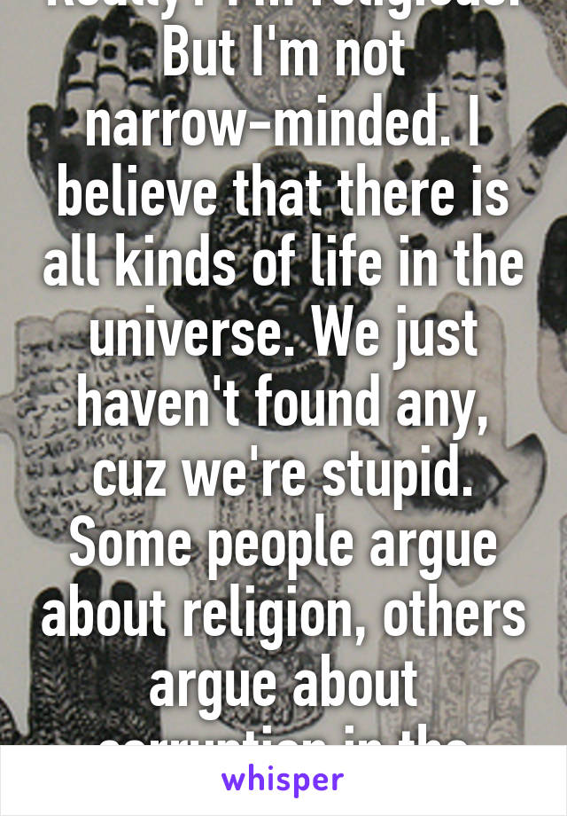 Really? I'm religious. But I'm not narrow-minded. I believe that there is all kinds of life in the universe. We just haven't found any, cuz we're stupid. Some people argue about religion, others argue about corruption in the government.
