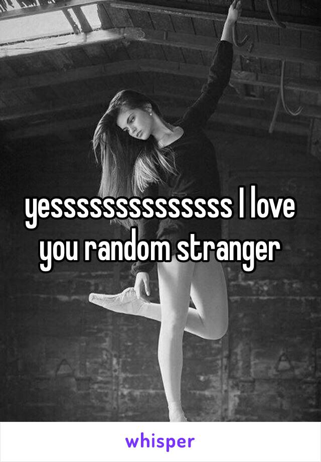 yessssssssssssss I love you random stranger