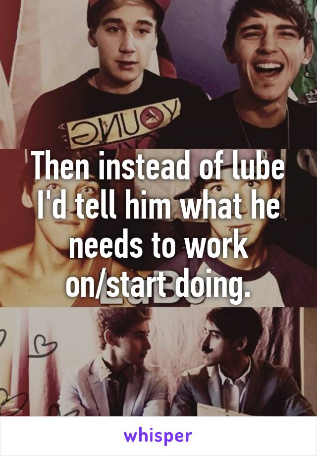 Then instead of lube I'd tell him what he needs to work on/start doing.