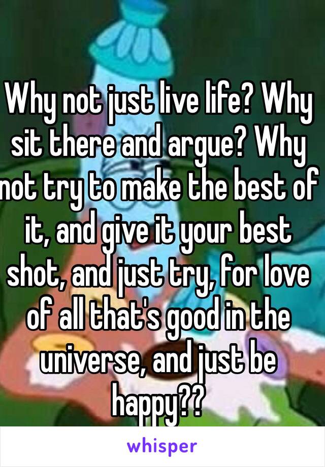 Why not just live life? Why sit there and argue? Why not try to make the best of it, and give it your best shot, and just try, for love of all that's good in the universe, and just be happy??