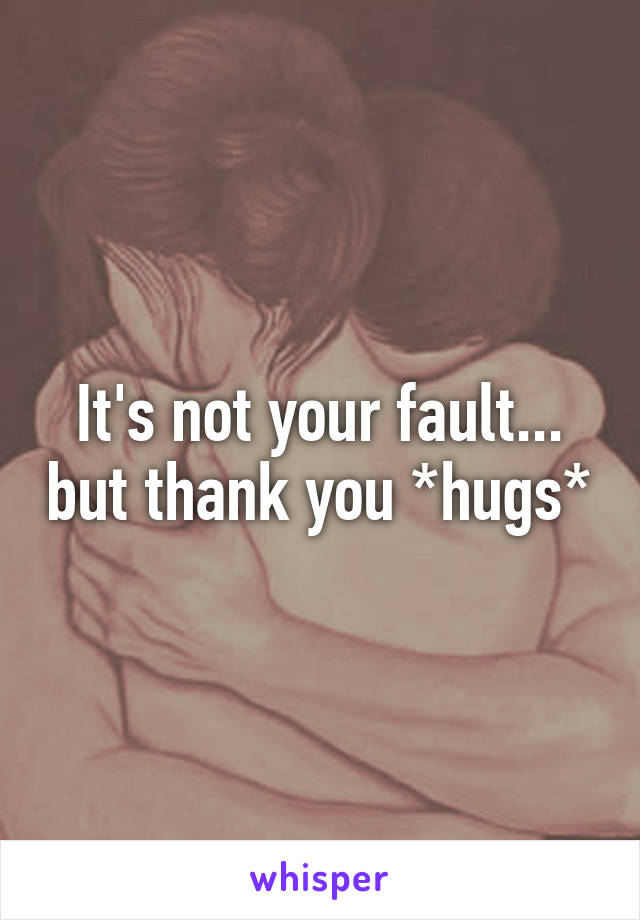 It's not your fault... but thank you *hugs*