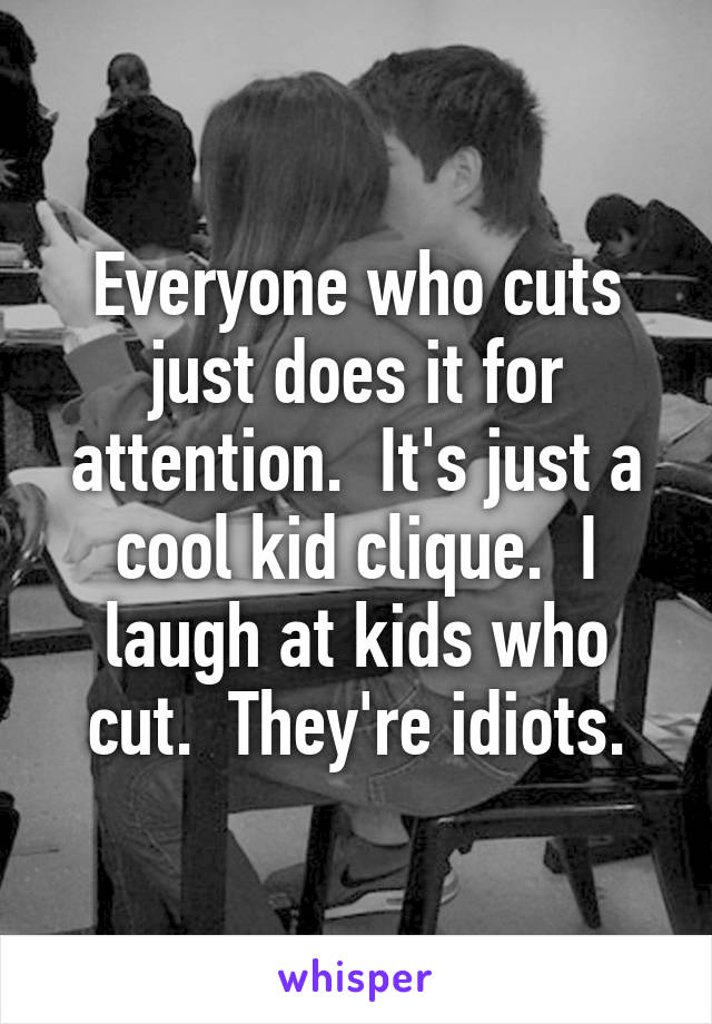 Everyone who cuts just does it for attention.  It's just a cool kid clique.  I laugh at kids who cut.  They're idiots.