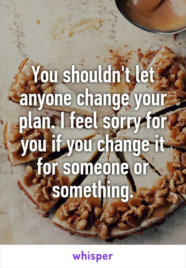 You shouldn't let anyone change your plan. I feel sorry for you if you change it for someone or something.