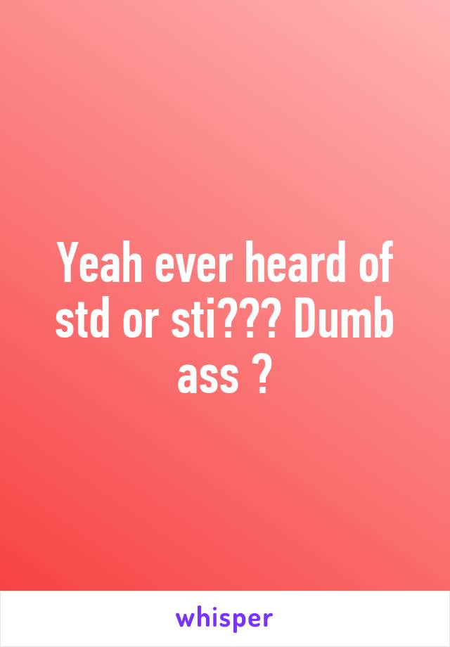 Yeah ever heard of std or sti??? Dumb ass 😑