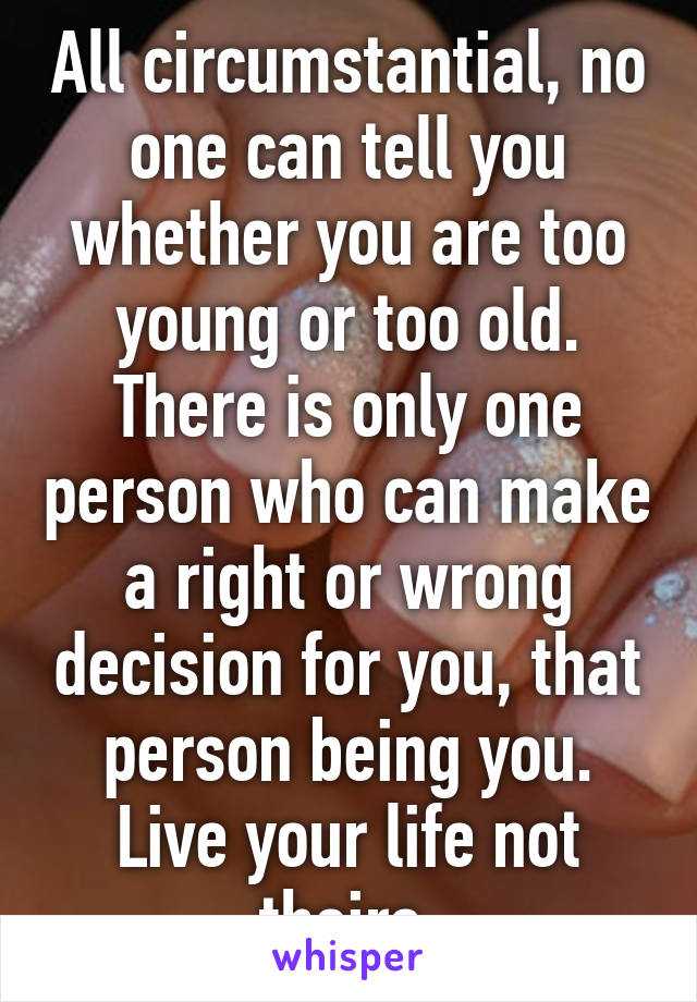 All circumstantial, no one can tell you whether you are too young or too old. There is only one person who can make a right or wrong decision for you, that person being you. Live your life not theirs.