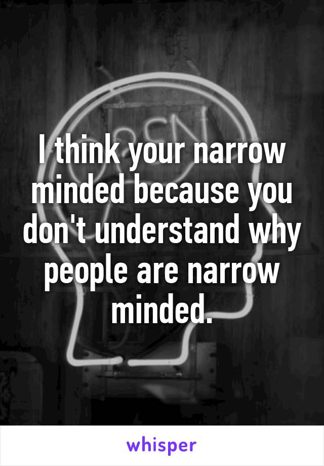 I think your narrow minded because you don't understand why people are narrow minded.