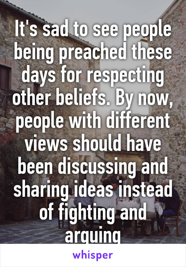 It's sad to see people being preached these days for respecting other beliefs. By now, people with different views should have been discussing and sharing ideas instead of fighting and arguing