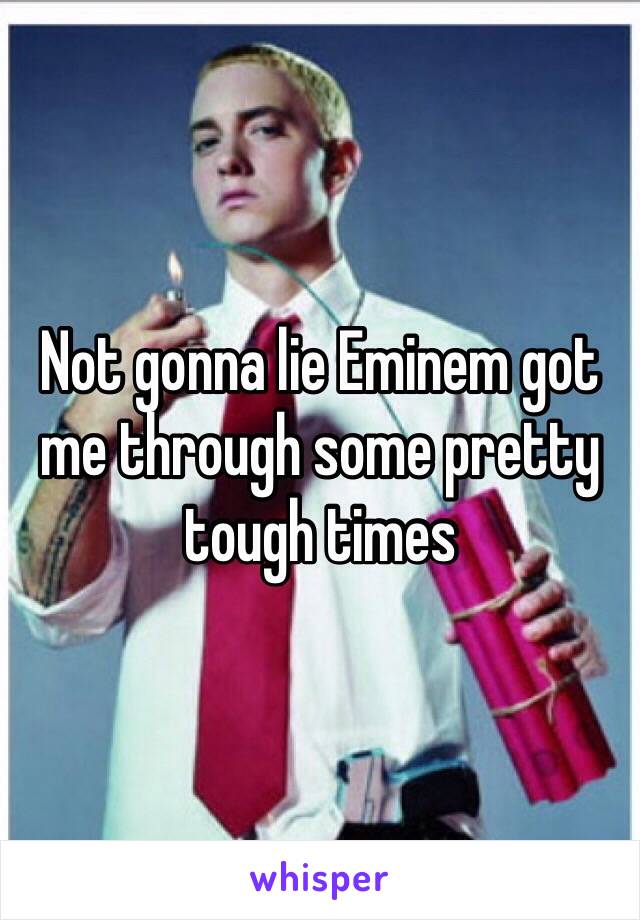 Not gonna lie Eminem got me through some pretty tough times