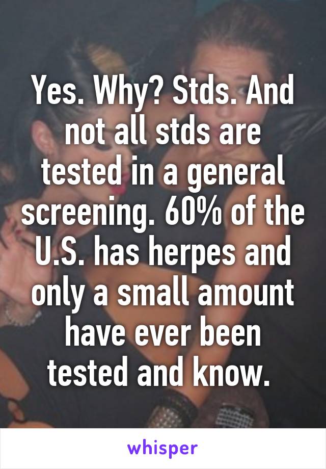 Yes. Why? Stds. And not all stds are tested in a general screening. 60% of the U.S. has herpes and only a small amount have ever been tested and know. 