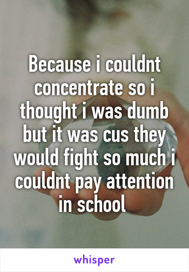 Because i couldnt concentrate so i thought i was dumb but it was cus they would fight so much i couldnt pay attention in school 