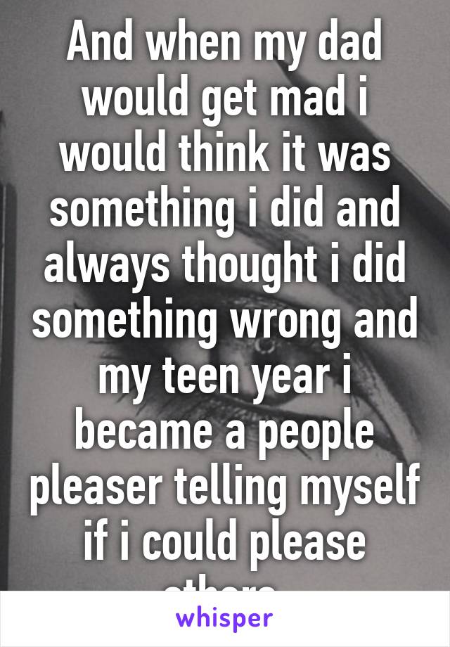And when my dad would get mad i would think it was something i did and always thought i did something wrong and my teen year i became a people pleaser telling myself if i could please others 