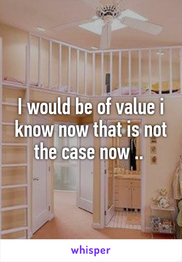 I would be of value i know now that is not the case now .. 