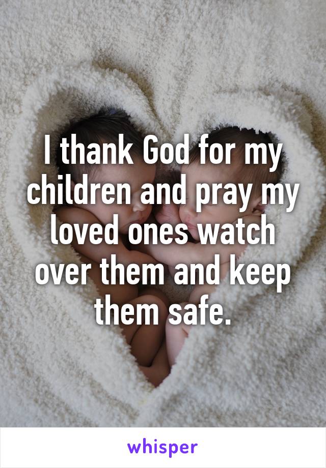 I thank God for my children and pray my loved ones watch over them and keep them safe.