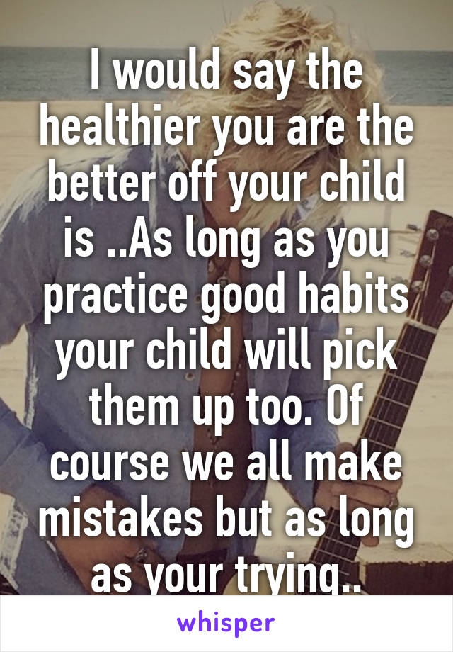 I would say the healthier you are the better off your child is ..As long as you practice good habits your child will pick them up too. Of course we all make mistakes but as long as your trying..